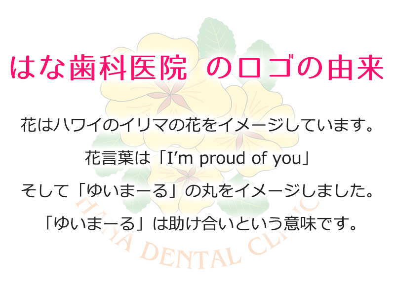 はな歯科医院 のロゴの由来。花はハワイのイリマの花をイメージしています。花言葉は「I’m proud of you」そして「ゆいまーる」の丸をイメージしました。「ゆいまーる」は助け合いという意味です。